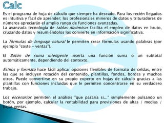 Es el programa de hoja de cálculo que siempre ha deseado. Para los recién llegados
es intuitiva y fácil de aprender; los profesionales mineros de datos y trituradores de
números apreciarán el amplio rango de funciones avanzadas.
La avanzada tecnología de tablas dinámicas facilita el empleo de datos en bruto,
cruzando datos y resumiéndolos los convierte en información significativa.
La fórmulas de lenguaje natural le permiten crear fórmulas usando palabras (por
ejemplo "coste - ventas").
El Botón de suma inteligente inserta una
automáticamente, dependiendo del contexto.

función

suma

o

un

subtotal

Estilos y formato hace fácil aplicar opciones flexibles de formato de celdas, entre

las que se incluyen rotación del contenido, plantillas, fondos, bordes y muchos
otros. Puede convertirse en su propio experto en hojas de cálculo gracias a las
plantillas con funciones incluidas que le permiten concentrarse en su verdadero
trabajo.

Los escenarios permiten el análisis "que pasaría si..." simplemente pulsando un
botón, por ejemplo, calcular la rentabilidad para previsiones de altas / medias /
bajas ventas.

 