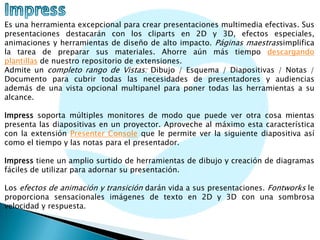 Es una herramienta excepcional para crear presentaciones multimedia efectivas. Sus
presentaciones destacarán con los cliparts en 2D y 3D, efectos especiales,
animaciones y herramientas de diseño de alto impacto. Páginas maestrassimplifica
la tarea de preparar sus materiales. Ahorre aún más tiempo descargando
plantillas de nuestro repositorio de extensiones.
Admite un completo rango de Vistas: Dibujo / Esquema / Diapositivas / Notas /
Documento para cubrir todas las necesidades de presentadores y audiencias
además de una vista opcional multipanel para poner todas las herramientas a su
alcance.
Impress soporta múltiples monitores de modo que puede ver otra cosa mientas
presenta las diapositivas en un proyector. Aproveche al máximo esta característica
con la extensión Presenter Console que le permite ver la siguiente diapositiva así
como el tiempo y las notas para el presentador.
Impress tiene un amplio surtido de herramientas de dibujo y creación de diagramas
fáciles de utilizar para adornar su presentación.
Los efectos de animación y transición darán vida a sus presentaciones. Fontworks le
proporciona sensacionales imágenes de texto en 2D y 3D con una sombrosa
velocidad y respuesta.

 