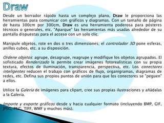 Desde un borrador rápido hasta un complejo plano, Draw le proporciona las
herramientas para comunicar con gráficos y diagramas. Con un tamaño de página
de hasta 300cm por 300cm, Draw es una herramienta poderosa para pósteres
técnicos o generales, etc. "Aparque" las herramientas más usadas alrededor de su
pantalla dispuestas para el acceso con un solo clic.
Manipule objetos, rote en dos o tres dimensiones; el controlador 3D pone esferas,
anillos cubos, etc. a su disposición.

Ordene objetos: agrupe, desagrupe, reagrupe y modifique los objetos agrupados. El
sofisticado Renderizado le permite crear imágenes fotorealísticas con su propia
textura, efectos de iluminación, transparencia, perspectiva, etc. Los conectores
inteligentes reducen el trabajo con gráficos de flujo, organigramas, diagramas de

redes, etc. Defina sus propios puntos de unión para que los conectores se "peguen"
a ellos.
Utilice la Galería de imágenes para clipart, cree sus propias ilustraciones y añádalas
a la Galería.

Importe y exporte gráficos desde y hacia cualquier formato (incluyendo BMP, GIF,
JPEG, PNG, TIFF, WMF y muchos más).

 