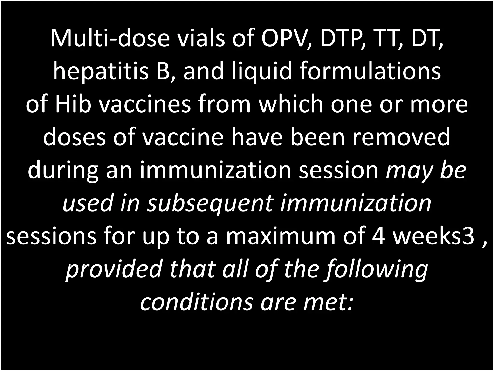 Multi-dose vials of OPV, DTP, TT, DT,
hepatitis B, and liquid formulations
of Hib vaccines from which one or more
doses of vaccine have been removed
during an immunization session may be
used in subsequent immunization
sessions for up to a maximum of 4 weeks3 ,
provided that all of the following
conditions are met: