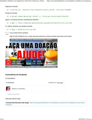 Segundo comando:
Terceiro comando:
Agora, o comando que faz o download do Openfire:
E o último comando, que instala o pacote:
Espero que vocês tenham gostado.
Esse artigo foi útil? Colabore com o nosso site para podermos continuar dando mais dicas como essa!
Comentários do Facebook
0 Comentários
Este post não tem tags
Link permanente para este artigo: https://www.aprendendolinux.com/instalando-o-openfire-com-integracao-no-ad-active-
directory/
1 # apt-key adv --keyserver hkp://keyserver.ubuntu.com:80 --recv-keys EEA14886
1 # apt-get update && apt-get install -y --force-yes oracle-java8-installer
1 # wget -c https://download.igniterealtime.org/openfire/openfire_4.0.2_all.deb
1 # dpkg -i openfire_4.0.2_all.deb
0 0
0 comentários Classificar por
Facebook Comments Plugin
Mais antigos
Adicionar um comentário...
Share
Instalando o Openfire com integração no AD (Active Directory) » Portal... https://www.aprendendolinux.com/instalando-o-openfire-com-integracao...
2 de 2 22/03/2017 6:23 p. m.
 