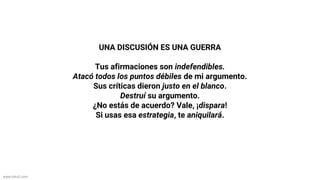 www.biko2.com
UNA DISCUSIÓN ES UNA GUERRA
Tus afirmaciones son indefendibles.
Atacó todos los puntos débiles de mi argumento.
Sus críticas dieron justo en el blanco.
Destruí su argumento.
¿No estás de acuerdo? Vale, ¡dispara!
Si usas esa estrategia, te aniquilará.
 