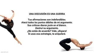 www.biko2.com
UNA DISCUSIÓN ES UNA GUERRA
Tus afirmaciones son indefendibles.
Atacó todos los puntos débiles de mi argumento.
Sus críticas dieron justo en el blanco.
Destruí su argumento.
¿No estás de acuerdo? Vale, ¡dispara!
Si usas esa estrategia, te aniquilará.
 