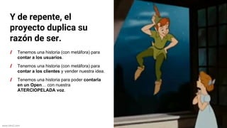 www.biko2.com
Y de repente, el
proyecto duplica su
razón de ser.
Tenemos una historia (con metáfora) para
contar a los usuarios.
Tenemos una historia (con metáfora) para
contar a los clientes y vender nuestra idea.
Tenemos una historia para poder contarla
en un Open… con nuestra
ATERCIOPELADA voz.
 
