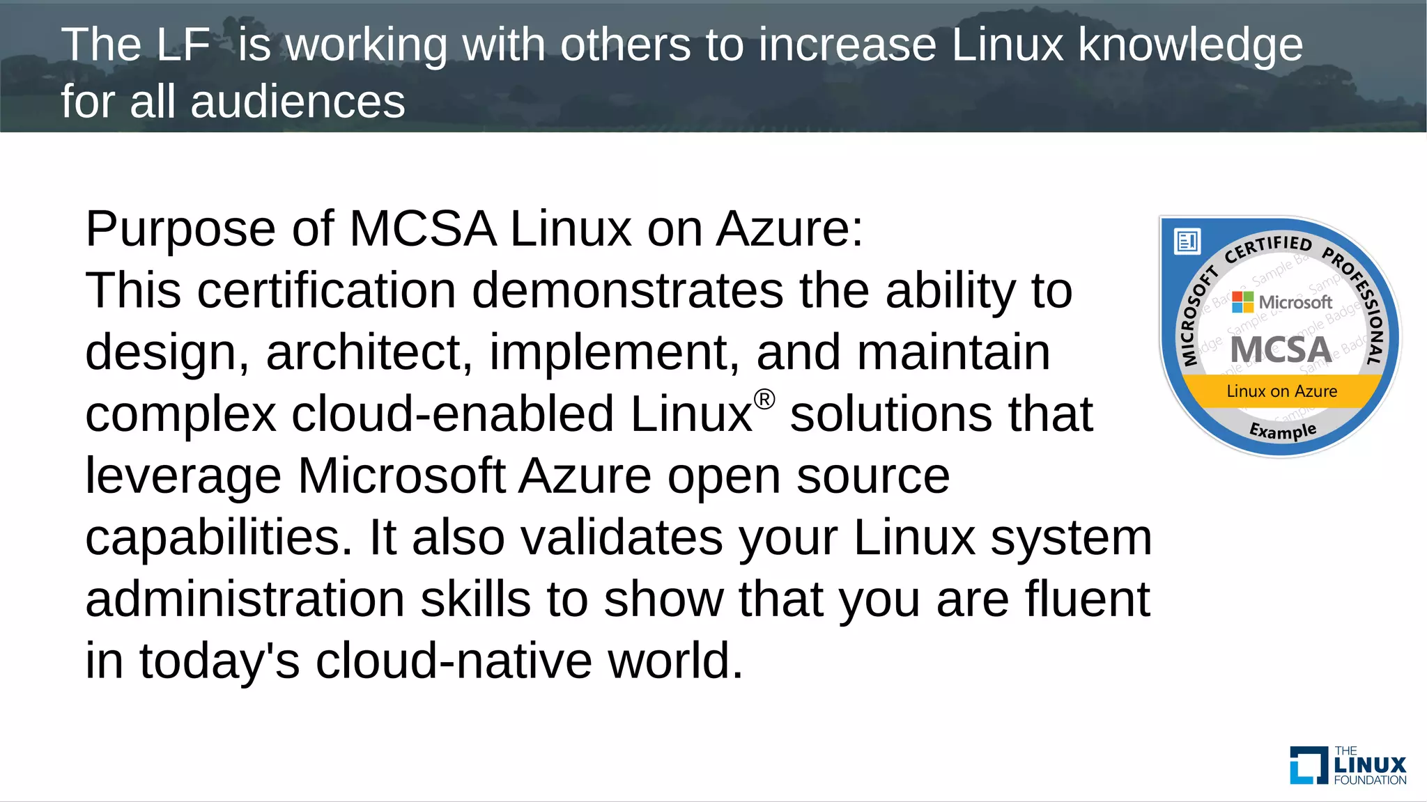 The LF is working with others to increase Linux knowledge
for all audiences
Purpose of MCSA Linux on Azure:
This certification demonstrates the ability to
design, architect, implement, and maintain
complex cloud-enabled Linux®
solutions that
leverage Microsoft Azure open source
capabilities. It also validates your Linux system
administration skills to show that you are fluent
in today's cloud-native world.
 