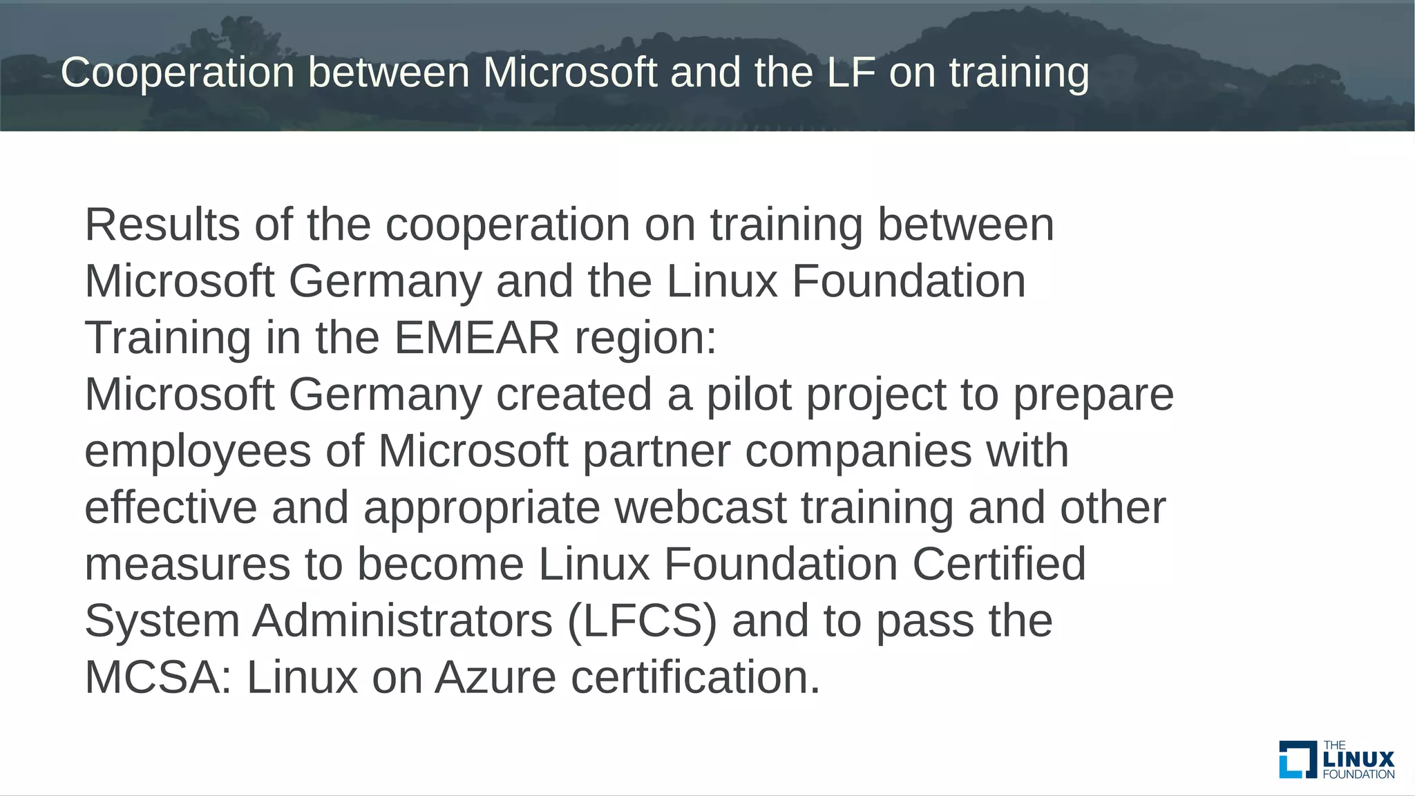 Cooperation between Microsoft and the LF on training
Results of the cooperation on training between
Microsoft Germany and the Linux Foundation
Training in the EMEAR region:
Microsoft Germany created a pilot project to prepare
employees of Microsoft partner companies with
effective and appropriate webcast training and other
measures to become Linux Foundation Certified
System Administrators (LFCS) and to pass the
MCSA: Linux on Azure certification.
 