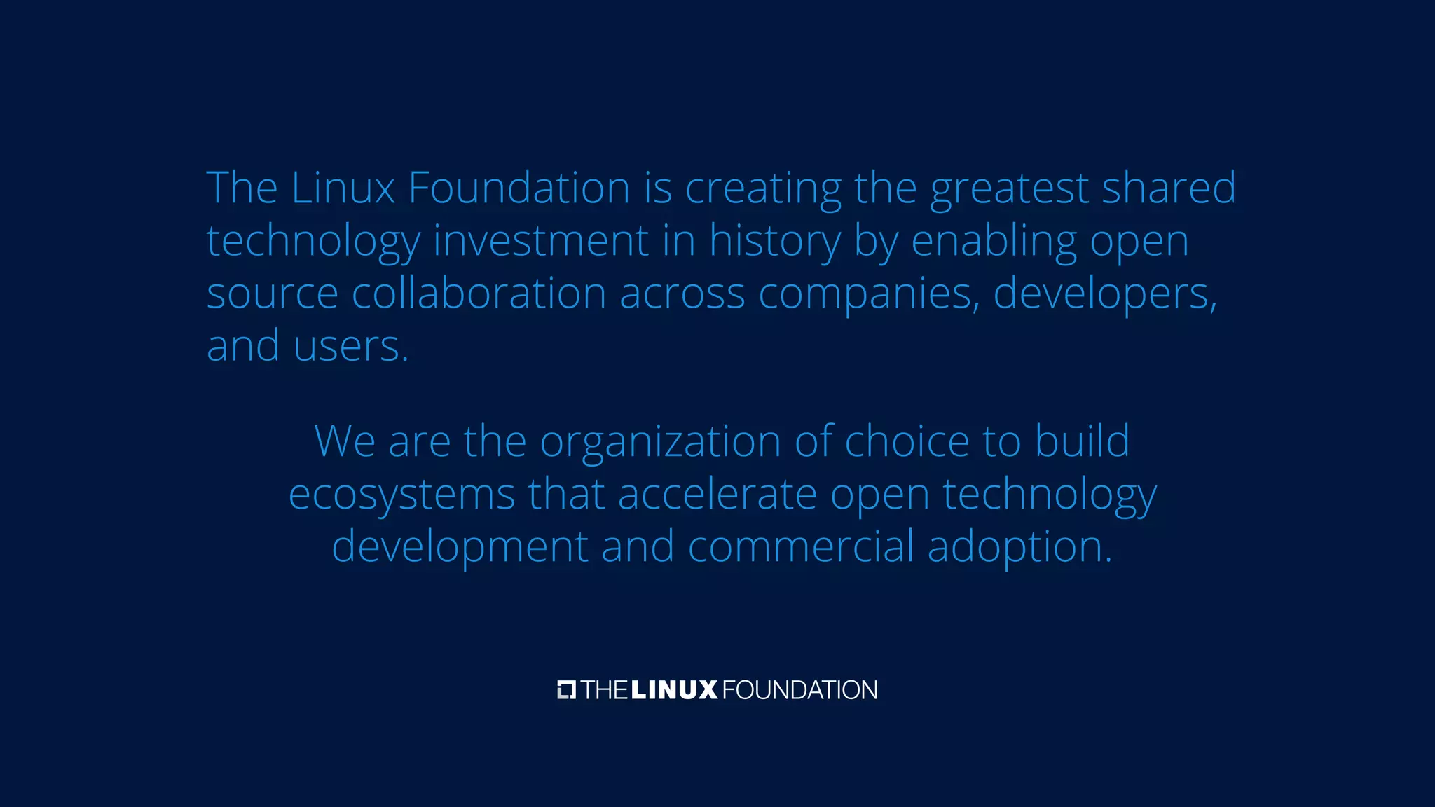 The Linux Foundation is creating the greatest shared
technology investment in history by enabling open
source collaboration across companies, developers,
and users.
We are the organization of choice to build
ecosystems that accelerate open technology
development and commercial adoption.
 