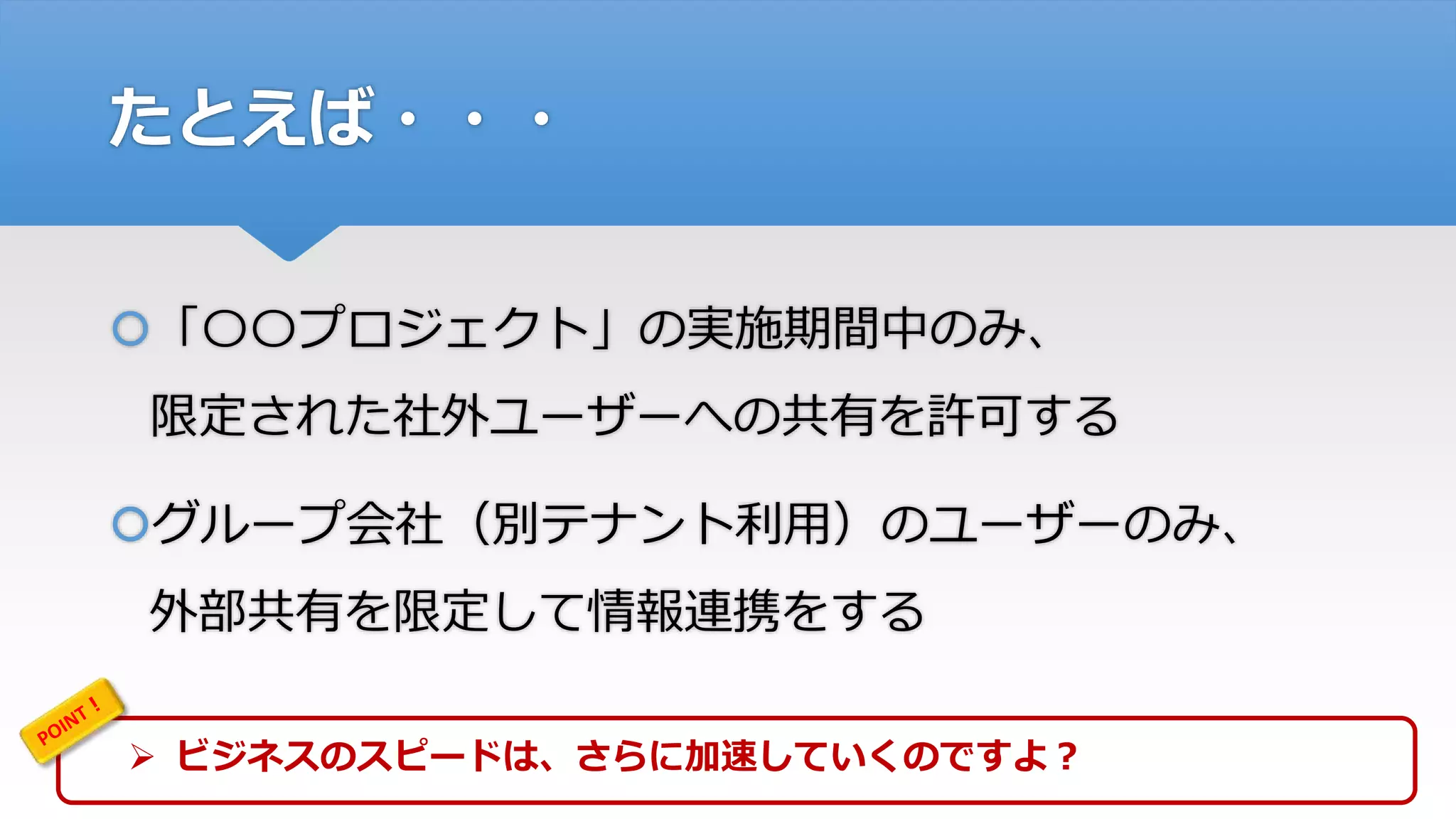 たとえば・・・
「〇〇プロジェクト」の実施期間中のみ、
限定された社外ユーザーへの共有を許可する
グループ会社（別テナント利用）のユーザーのみ、
外部共有を限定して情報連携をする
 ビジネスのスピードは、さらに加速していくのですよ？
 