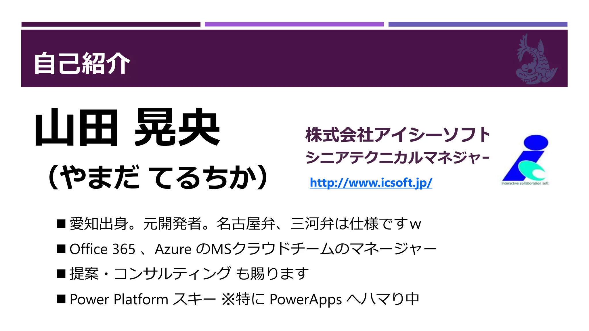 自己紹介
山田 晃央
（やまだ てるちか）
株式会社アイシーソフト
シニアテクニカルマネジャー
http://www.icsoft.jp/
 愛知出身。元開発者。名古屋弁、三河弁は仕様ですｗ
 Office 365 、Azure のMSクラウドチームのマネージャー
 提案・コンサルティング も賜ります
 Power Platform スキー ※特に PowerApps へハマり中
 