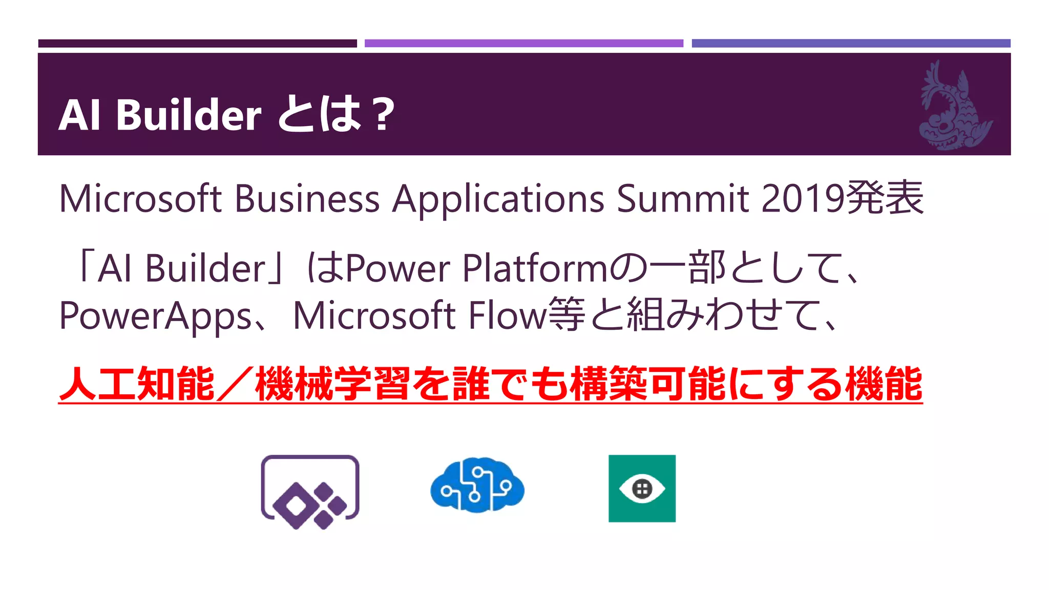 AI Builder とは？
Microsoft Business Applications Summit 2019発表
「AI Builder」はPower Platformの一部として、
PowerApps、Microsoft Flow等と組みわせて、
人工知能／機械学習を誰でも構築可能にする機能
 
