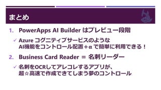まとめ
1. PowerApps AI Builder はプレビュー段階
 Azure コグニティブサービスのような
AI機能をコントロール配置＋α で簡単に利用できる！
2. Business Card Reader ＝ 名刺リーダー
 名刺をOCRしてアレコレするアプリが、
超☆高速で作成できてしまう夢のコントロール
 