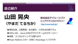 自己紹介
山田 晃央
（やまだ てるちか）
株式会社アイシーソフト
シニアテクニカルマネジャー
http://www.icsoft.jp/
 愛知出身。元開発者。名古屋弁、三河弁は仕様ですｗ
 Office 365 、Azure のMSクラウドチームのマネージャー
 提案・コンサルティング も賜ります
 Power Platform スキー ※特に PowerApps へハマり中
 