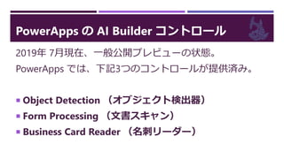 PowerApps の AI Builder コントロール
2019年 7月現在、一般公開プレビューの状態。
PowerApps では、下記3つのコントロールが提供済み。
 Object Detection （オブジェクト検出器）
 Form Processing （文書スキャン）
 Business Card Reader （名刺リーダー）
 