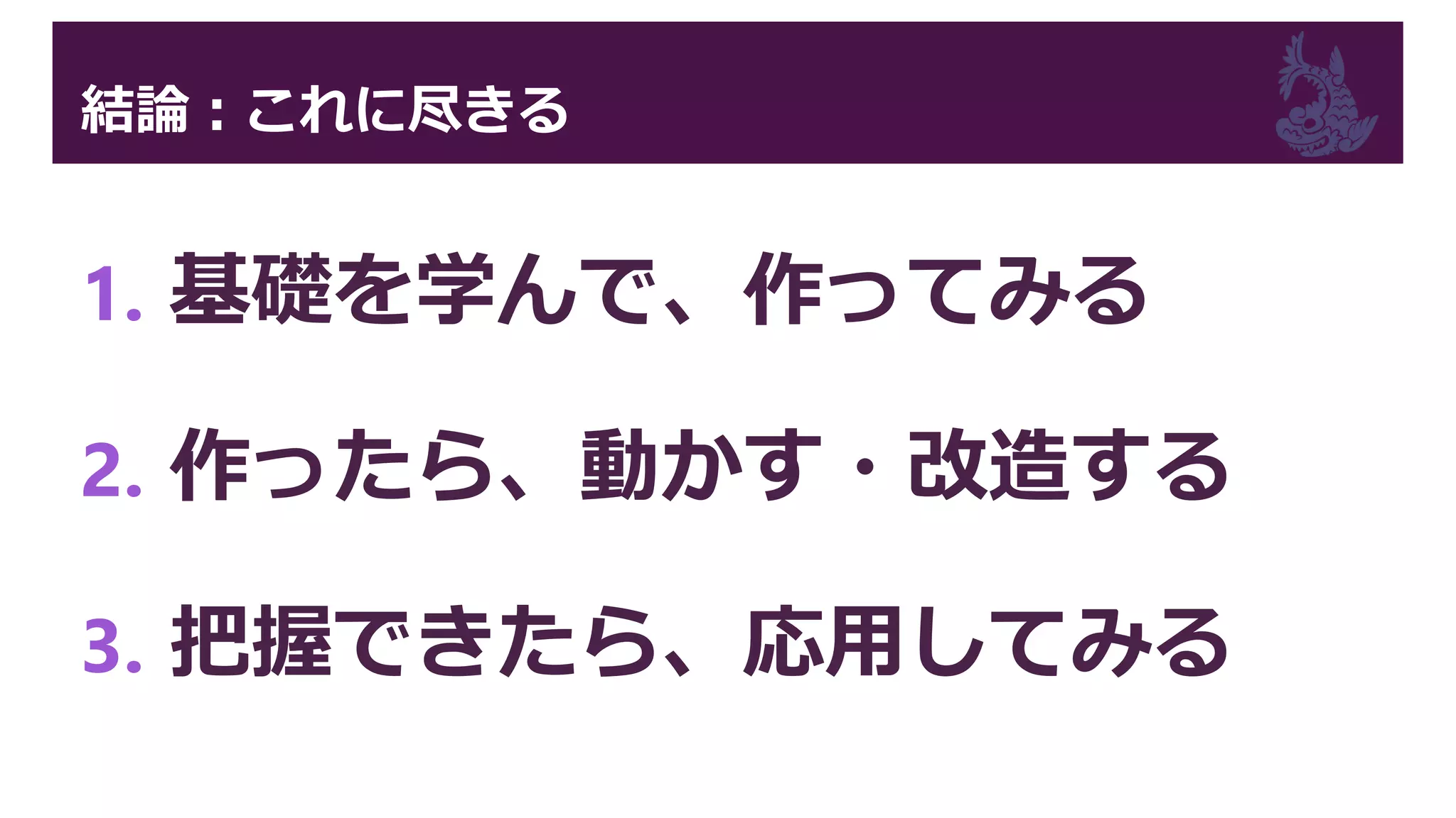結論：これに尽きる
1. 基礎を学んで、作ってみる
2. 作ったら、動かす・改造する
3. 把握できたら、応用してみる
 