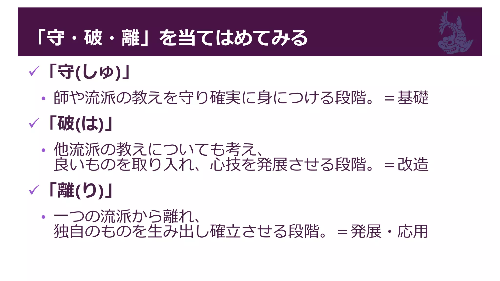 「守・破・離」を当てはめてみる
「守(しゅ)」
• 師や流派の教えを守り確実に身につける段階。＝基礎
「破(は)」
• 他流派の教えについても考え、
良いものを取り入れ、心技を発展させる段階。＝改造
「離(り)」
• 一つの流派から離れ、
独自のものを生み出し確立させる段階。＝発展・応用
 