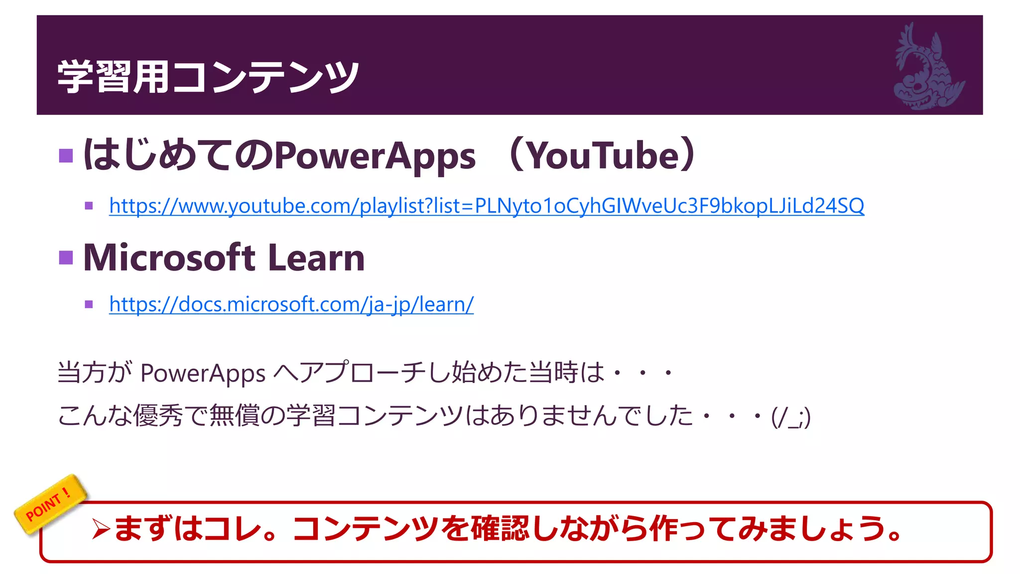 学習用コンテンツ
 はじめてのPowerApps （YouTube）
 https://www.youtube.com/playlist?list=PLNyto1oCyhGIWveUc3F9bkopLJiLd24SQ
 Microsoft Learn
 https://docs.microsoft.com/ja-jp/learn/
当方が PowerApps へアプローチし始めた当時は・・・
こんな優秀で無償の学習コンテンツはありませんでした・・・(/_;)
まずはコレ。コンテンツを確認しながら作ってみましょう。
 