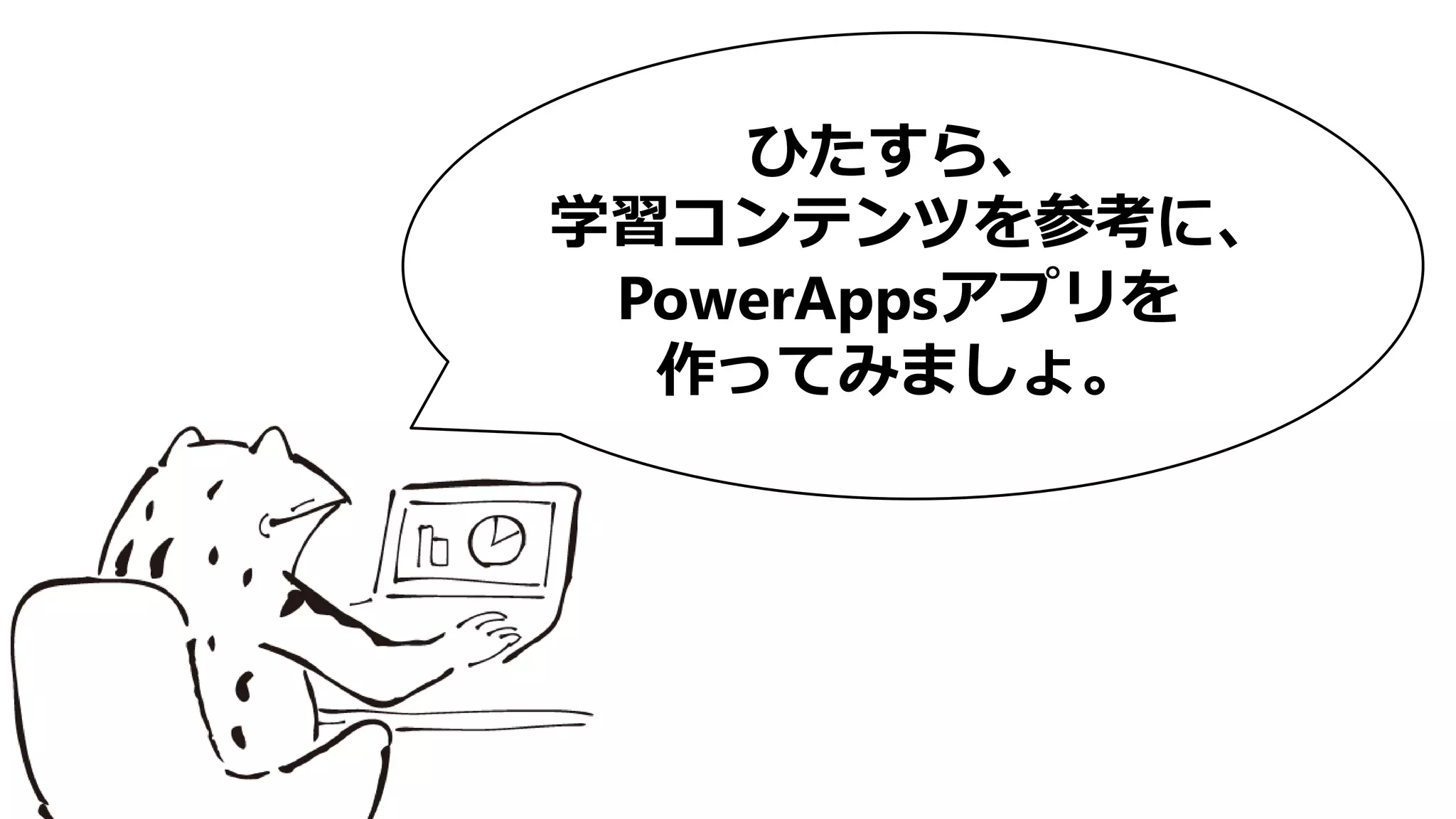 ひたすら、
学習コンテンツを参考に、
PowerAppsアプリを
作ってみましょ。
 
