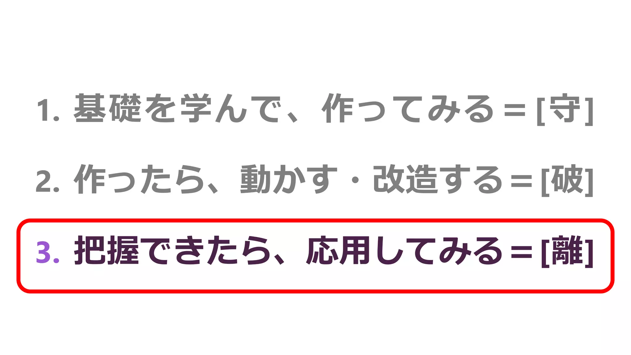 1. 基礎を学んで、作ってみる＝[守]
2. 作ったら、動かす・改造する＝[破]
3. 把握できたら、応用してみる＝[離]
 