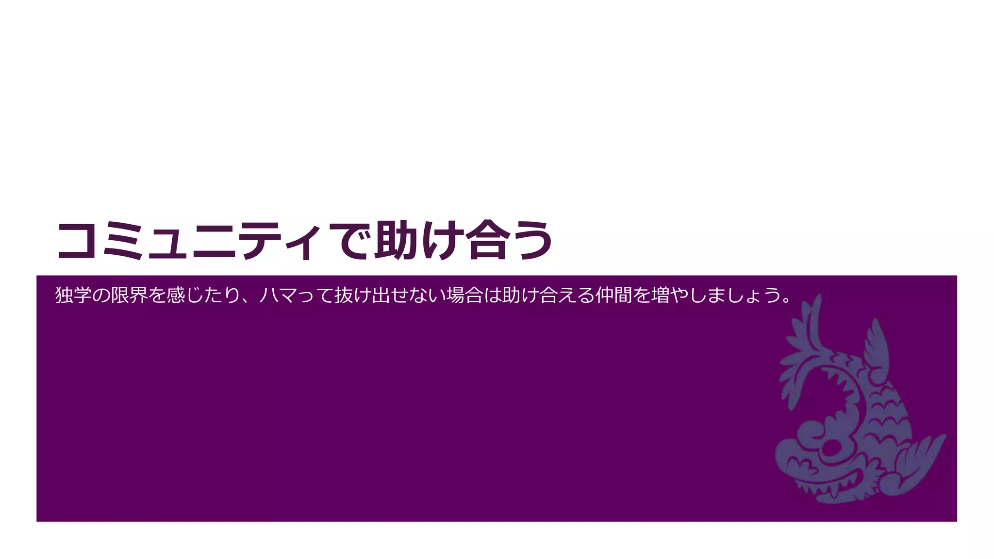 コミュニティで助け合う
独学の限界を感じたり、ハマって抜け出せない場合は助け合える仲間を増やしましょう。
 