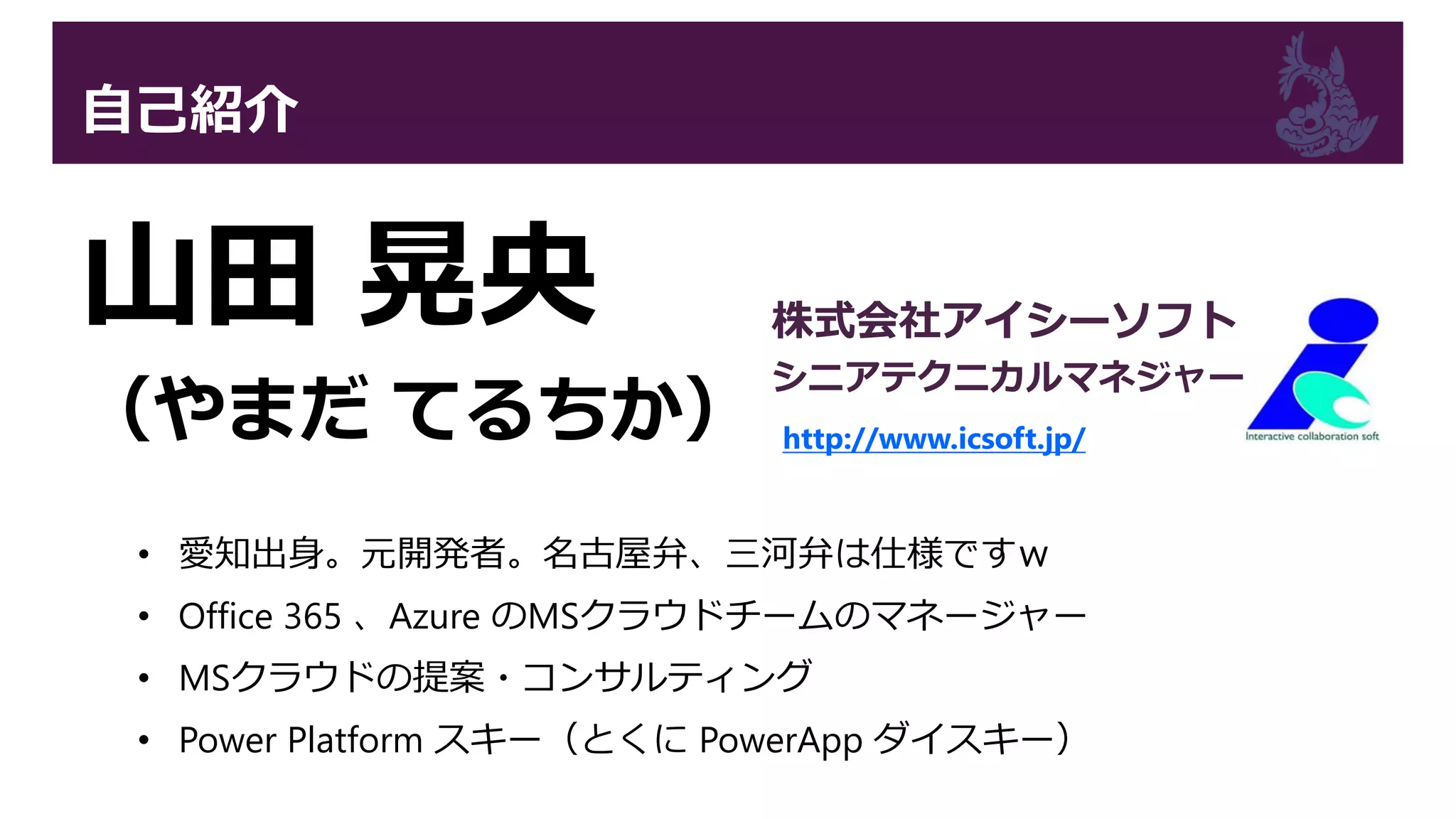 自己紹介
山田 晃央
（やまだ てるちか）
• 愛知出身。元開発者。名古屋弁、三河弁は仕様ですｗ
• Office 365 、Azure のMSクラウドチームのマネージャー
• MSクラウドの提案・コンサルティング
• Power Platform スキー（とくに PowerApp ダイスキー）
株式会社アイシーソフト
シニアテクニカルマネジャー
http://www.icsoft.jp/
 