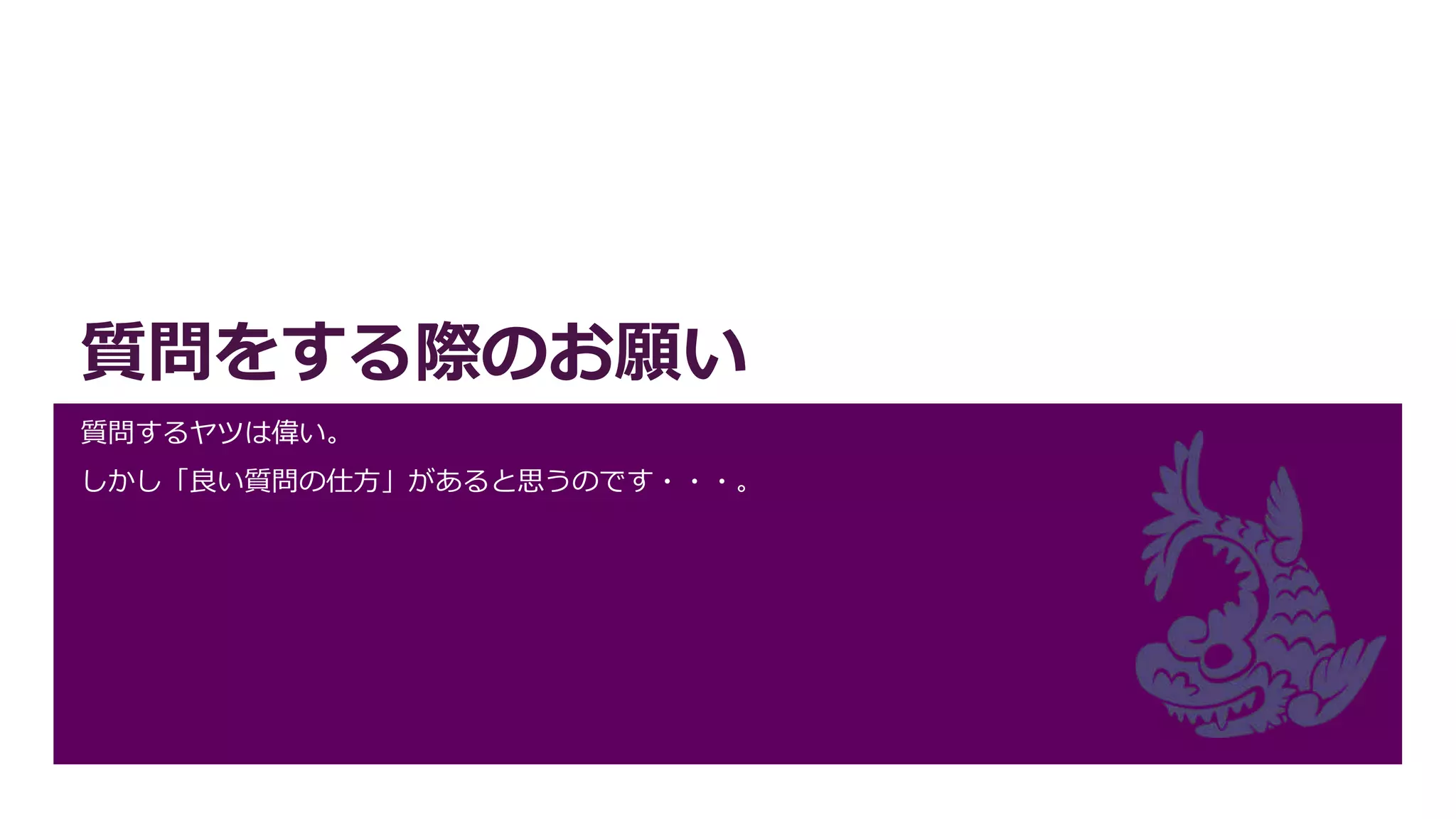 質問をする際のお願い
質問するヤツは偉い。
しかし「良い質問の仕方」があると思うのです・・・。
 