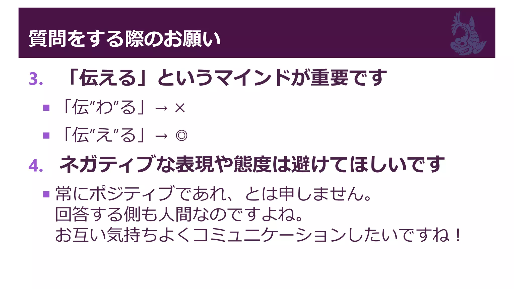 質問をする際のお願い
3. 「伝える」というマインドが重要です
 「伝”わ”る」→ ×
 「伝”え”る」→ ◎
4. ネガティブな表現や態度は避けてほしいです
 常にポジティブであれ、とは申しません。
回答する側も人間なのですよね。
お互い気持ちよくコミュニケーションしたいですね！
 