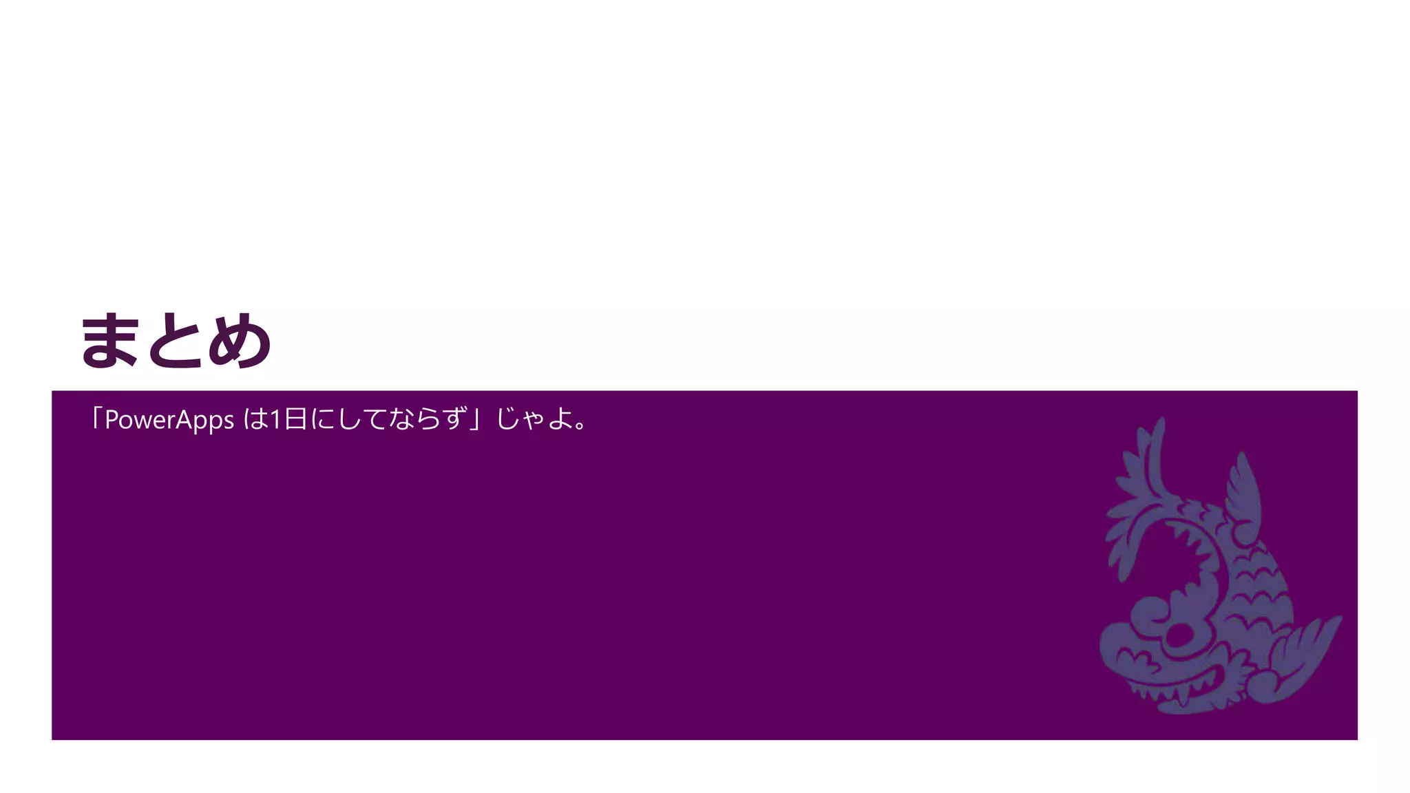 まとめ
「PowerApps は1日にしてならず」じゃよ。
 