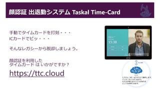 顔認証 出退勤システム Taskal Time-Card
手動でタイムカードを打刻・・・
ICカードでピッ・・・
そんなレガシーから脱却しましょう。
顔認証を利用した
タイムカード は いかがですか？
https://ttc.cloud
 