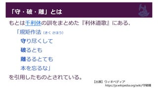「守・破・離」とは
もとは千利休の訓をまとめた『利休道歌』にある、
「規矩作法（きく さほう）
守り尽くして
破るとも
離るるとても
本を忘るな」
を引用したものとされている。
【出展】ウィキペディア
https://ja.wikipedia.org/wiki/守破離
 