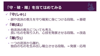 「守・破・離」を当てはめてみる
「守(しゅ)」
• 師や流派の教えを守り確実に身につける段階。＝基礎
「破(は)」
• 他流派の教えについても考え、
良いものを取り入れ、心技を発展させる段階。＝改造
「離(り)」
• 一つの流派から離れ、
独自のものを生み出し確立させる段階。＝発展・応用
 