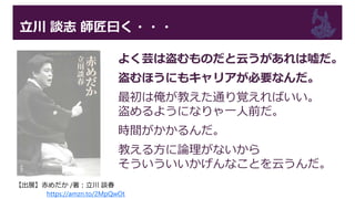 立川 談志 師匠曰く・・・
よく芸は盗むものだと云うがあれは嘘だ。
盗むほうにもキャリアが必要なんだ。
最初は俺が教えた通り覚えればいい。
盗めるようになりゃ一人前だ。
時間がかかるんだ。
教える方に論理がないから
そういういいかげんなことを云うんだ。
【出展】赤めだか /著：立川 談春
https://amzn.to/2MpQwOt
 