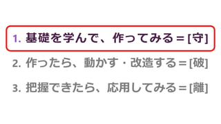 1. 基礎を学んで、作ってみる＝[守]
2. 作ったら、動かす・改造する＝[破]
3. 把握できたら、応用してみる＝[離]
 