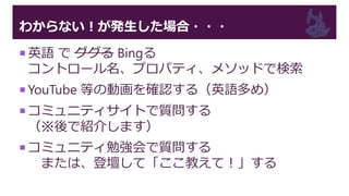 わからない！が発生した場合・・・
 英語 で ググる Bingる
コントロール名、プロパティ、メソッドで検索
 YouTube 等の動画を確認する（英語多め）
 コミュニティサイトで質問する
（※後で紹介します）
 コミュニティ勉強会で質問する
または、登壇して「ここ教えて！」する
 