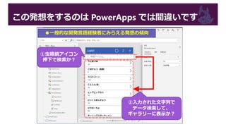 この発想をするのは PowerApps では間違いです
●一般的な開発言語経験者にみらえる発想の傾向
①虫眼鏡アイコン
押下で検索か？
②入力された文字列で
データ検索して、
ギャラリーに表示か？
 