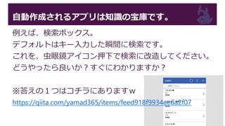 自動作成されるアプリは知識の宝庫です。
例えば、検索ボックス。
デフォルトはキー入力した瞬間に検索です。
これを、虫眼鏡アイコン押下で検索に改造してください。
どうやったら良いか？すぐにわかりますか？
※答えの１つはコチラにありますｗ
https://qiita.com/yamad365/items/feed918f9934ee6a2f07
 