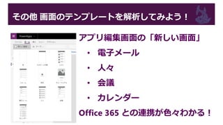 その他 画面のテンプレートを解析してみよう！
アプリ編集画面の「新しい画面」
• 電子メール
• 人々
• 会議
• カレンダー
Office 365 との連携が色々わかる！
 