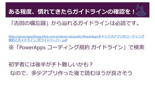 ある程度、慣れてきたらガイドラインの確認を！
「吉田の備忘録」から辿れるガイドラインは必読です。
https://powerappsflowjp.blob.core.windows.net/public/PowerAppsキャンバスアプリのコーディング
規約とガイドライン_ホワイトペーパー.pdf
※「PowerApps コーディング規約 ガイドライン」で検索
初学者には後半がチト難しいかも？
なので、多少アプリ作った後で読むほうが良さそう
 