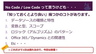 No Code / Low Code って言うけども・・・
「知っておくとより良い」幾つかのコトがあります。
1. データソースの種類と特性
2. 変数と型、スコープ
3. ロジック（アルゴリズム）のパターン
4. Office 365／Dynamics との関連性
5. Etc・・・
これだけで1日は語れるので、今回は割愛！
 