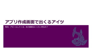 アプリ作成画面で出くるアイツ
毎回、アピールしてくる、あの画面はいったい何なの？
 