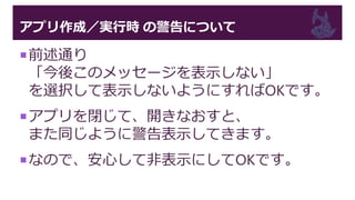 アプリ作成／実行時 の警告について
前述通り
「今後このメッセージを表示しない」
を選択して表示しないようにすればOKです。
アプリを閉じて、開きなおすと、
また同じように警告表示してきます。
なので、安心して非表示にしてOKです。
 