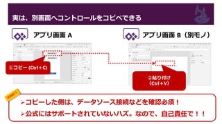 実は、別画面へコントロールをコピペできる
コピーした側は、データソース接続などを確認必須！
公式にはサポートされていないハズ。なので、自己責任で！！
①コピー (Ctrl＋C)
②貼り付け
（Ctrl＋V）
アプリ画面 A アプリ画面 B（別モノ）
 
