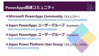 PowerApps関連コミュニティ
Microsoft PowerApps Community（コミュニティ）
https://powerusers.microsoft.com/t5/PowerApps-Community/ct-p/PowerApps1
Japan PowerApps ユーザーグループ（Facebook）
https://www.facebook.com/groups/powerappsjp/
Japan PowerApps ユーザーグループ（Connpass）
https://powerapps.connpass.com
Japan Power Platform User Group（コミュニティ ※日本）
https://power.users.community
 