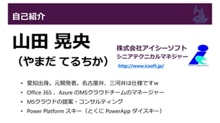 自己紹介
山田 晃央
（やまだ てるちか）
• 愛知出身。元開発者。名古屋弁、三河弁は仕様ですｗ
• Office 365 、Azure のMSクラウドチームのマネージャー
• MSクラウドの提案・コンサルティング
• Power Platform スキー（とくに PowerApp ダイスキー）
株式会社アイシーソフト
シニアテクニカルマネジャー
http://www.icsoft.jp/
 