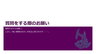 質問をする際のお願い
質問するヤツは偉い。
しかし「良い質問の仕方」があると思うのです・・・。
 
