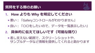質問をする際のお願い
1. How よりも Why を明記してください
 悪い：「Galleryコントロールがわかりません」
 良い：「〇〇をしたいので、データを一覧表示したい」
2. 具体的に伝えてほしいです（可能な限り）
 差し支えない範囲で、スクリーンショットや、
サンプルデータなど情報を提供してくれると助かります
 