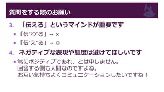 質問をする際のお願い
3. 「伝える」というマインドが重要です
 「伝”わ”る」→ ×
 「伝”え”る」→ ◎
4. ネガティブな表現や態度は避けてほしいです
 常にポジティブであれ、とは申しません。
回答する側も人間なのですよね。
お互い気持ちよくコミュニケーションしたいですね！
 