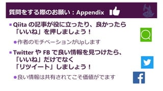 質問をする際のお願い：Appendix
 Qiita の記事が役に立ったり、良かったら
「いいね」を押しましょう！
作者のモチベーションがUpします
 Twitter や FB で良い情報を見つけたら、
「いいね」だけでなく
「リツイート」しましょう！
良い情報は共有されてこそ価値がでます
 