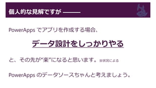 個人的な見解ですが ―――
PowerApps でアプリを作成する場合、
データ設計をしっかりやる
と、その先が“楽”になると思います。※状況による
PowerApps のデータソースちゃんと考えましょう。
 