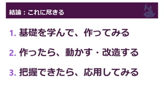 結論：これに尽きる
1. 基礎を学んで、作ってみる
2. 作ったら、動かす・改造する
3. 把握できたら、応用してみる
 