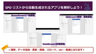 SPO リストから自動生成されるアプリを解析しよう！
BrowseScreen1(一覧画面)
DetailScreen1(詳細画面)
EditScreen1(登録・編集画面)
遷移、データ追加・更新・削除、リロード、etc… 勉強になります！
 